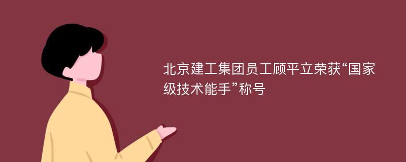 北京建工集团员工顾平立荣获“国家级技术能手”称号